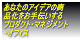 あんたのアイデアの商 品化をお手伝いする プロダクト・マネジメント ・オフィス